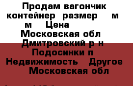 Продам вагончик контейнер. размер 2.5м -5м. › Цена ­ 30 000 - Московская обл., Дмитровский р-н, Подосинки п. Недвижимость » Другое   . Московская обл.